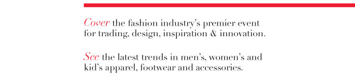 Cover the fashion industry’s premier event for trading, design, inspiration & innovations.  See the latest trends in men’s, women’s and kid’s apparel, footwear and accessories.   